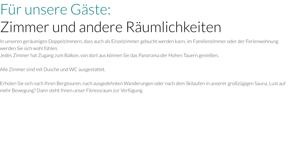Für unsere Gäste: Zimmer und andere Räumlichkeiten In unseren geräumigen Doppelzimmern, dass auch als Einzelzimmer gebucht werden kann, im Familienzimmer oder der Ferienwohnung werden Sie sich wohl fühlen. Jedes Zimmer hat Zugang zum Balkon, von dort aus können Sie das Panorama der Hohen Tauern genießen.   Alle Zimmer sind mit Dusche und WC ausgestattet.  Erholen Sie sich nach Ihren Bergtouren, nach ausgedehnten Wanderungen oder nach dem Skilaufen in unserer großzügigen Sauna. Lust auf mehr Bewegung? Dann steht Ihnen unser Fitnessraum zur Verfügung.